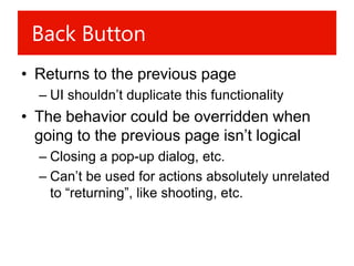 Back Button
• Returns to the previous page
  – UI shouldn’t duplicate this functionality
• The behavior could be overridden when
  going to the previous page isn’t logical
  – Closing a pop-up dialog, etc.
  – Can’t be used for actions absolutely unrelated
    to “returning”, like shooting, etc.
 