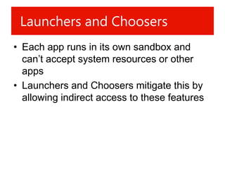Launchers and Choosers
• Each app runs in its own sandbox and
  can’t accept system resources or other
  apps
• Launchers and Choosers mitigate this by
  allowing indirect access to these features
 
