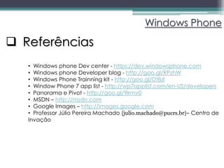 Windows Phone

 Referências
   • Windows phone Dev center - https://dev.windowsphone.com
   • Windows phone Developer blog - http://goo.gl/RPzhW
   • Windows Phone Trainning kit - http://goo.gl/Dt8zl
   • Window Phone 7 app list - http://wp7applist.com/en-US/developers
   • Panorama e Pivot - http://goo.gl/9kmv0
   • MSDN – http://msdn.com
   • Google Images – http://images.google.com
   • Professor Júlio Pereira Machado (julio.machado@pucrs.br)– Centro de
   Invação
 