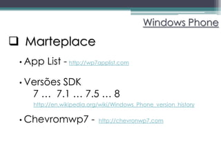 Windows Phone

 Marteplace
 • App   List - http://wp7applist.com

 • Versões
        SDK
   7 … 7.1 … 7.5 … 8
    http://en.wikipedia.org/wiki/Windows_Phone_version_history

 • Chevromwp7           -   http://chevronwp7.com
 
