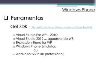 Windows Phone

 Ferramentas
 • Get   SDK - https://dev.windowsphone.com/en-us/downloadsdk
   o Visual Studio For WP – 2010;
   o Visual Studio 2012 ... aguardando W8;
   o Expression Blend for WP
   o Windows Phone Emulator;
                 ou
   o Add-in for VS 2010 professional;
 