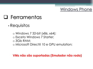 Windows Phone

 Ferramentas
 • Requisitos

   o Windows 7 32-bit (x86, x64);
   o Exceto Windows 7 Starter;
   o 3Gb RAM;
   o Microsoft DirectX 10 e GPU emulation;


   VMs não são suportadas (Emulador não roda)
 