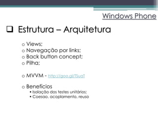 Windows Phone

 Estrutura – Arquitetura
   o Views;
   o Navegação por links;
   o Back button concept;
   o Pilha;

   o MVVM - http://goo.gl/TSuaT

   o Benefícios
       Isolação dos testes unitários;
       Coesao, acoplamento, reuso
 