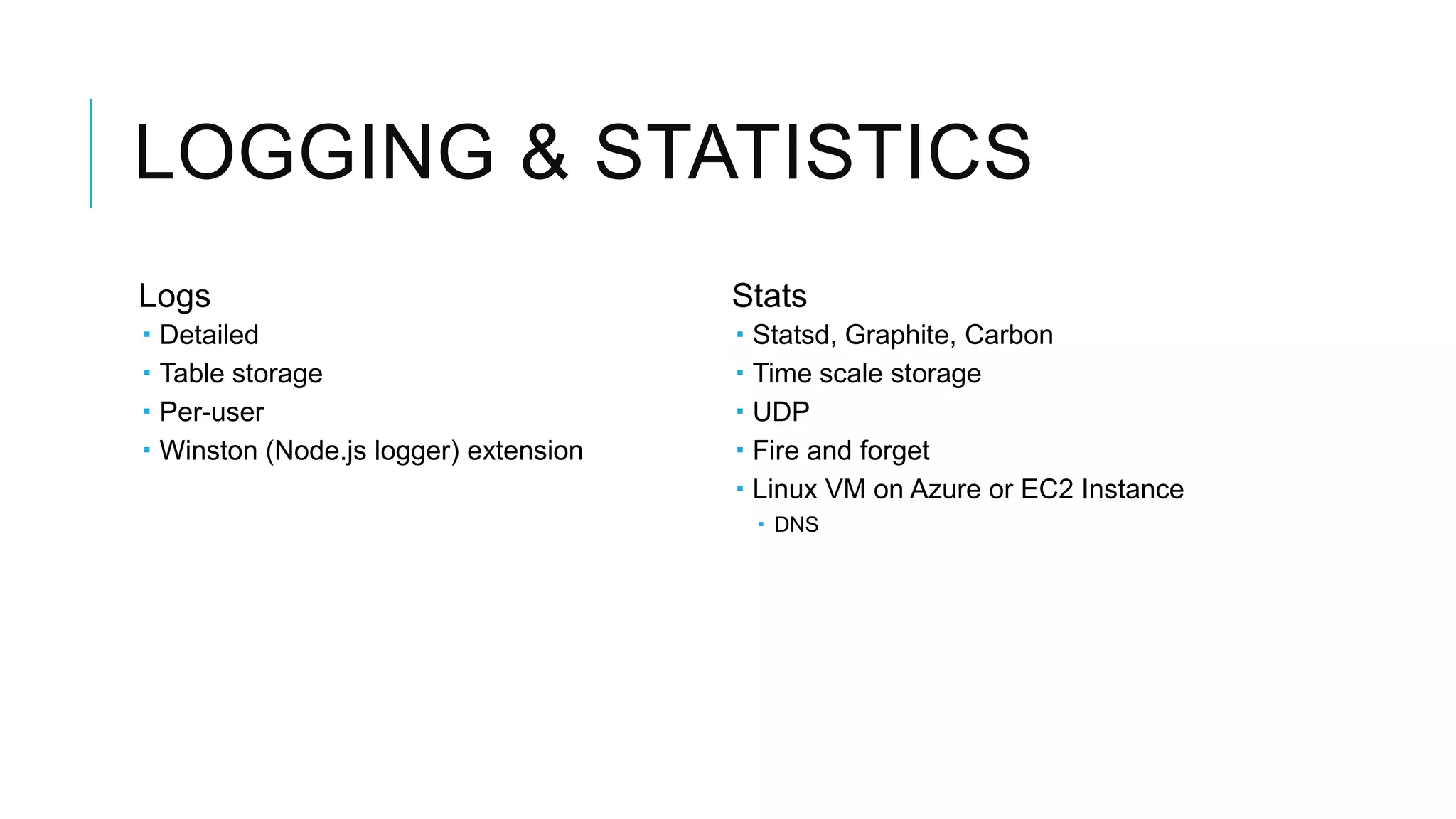 LOGGING & STATISTICS
Logs                                     Stats
   Detailed                                Statsd, Graphite, Carbon
   Table storage                           Time scale storage
   Per-user                                UDP
   Winston (Node.js logger) extension      Fire and forget
                                            Linux VM on Azure or EC2 Instance
                                              DNS
 