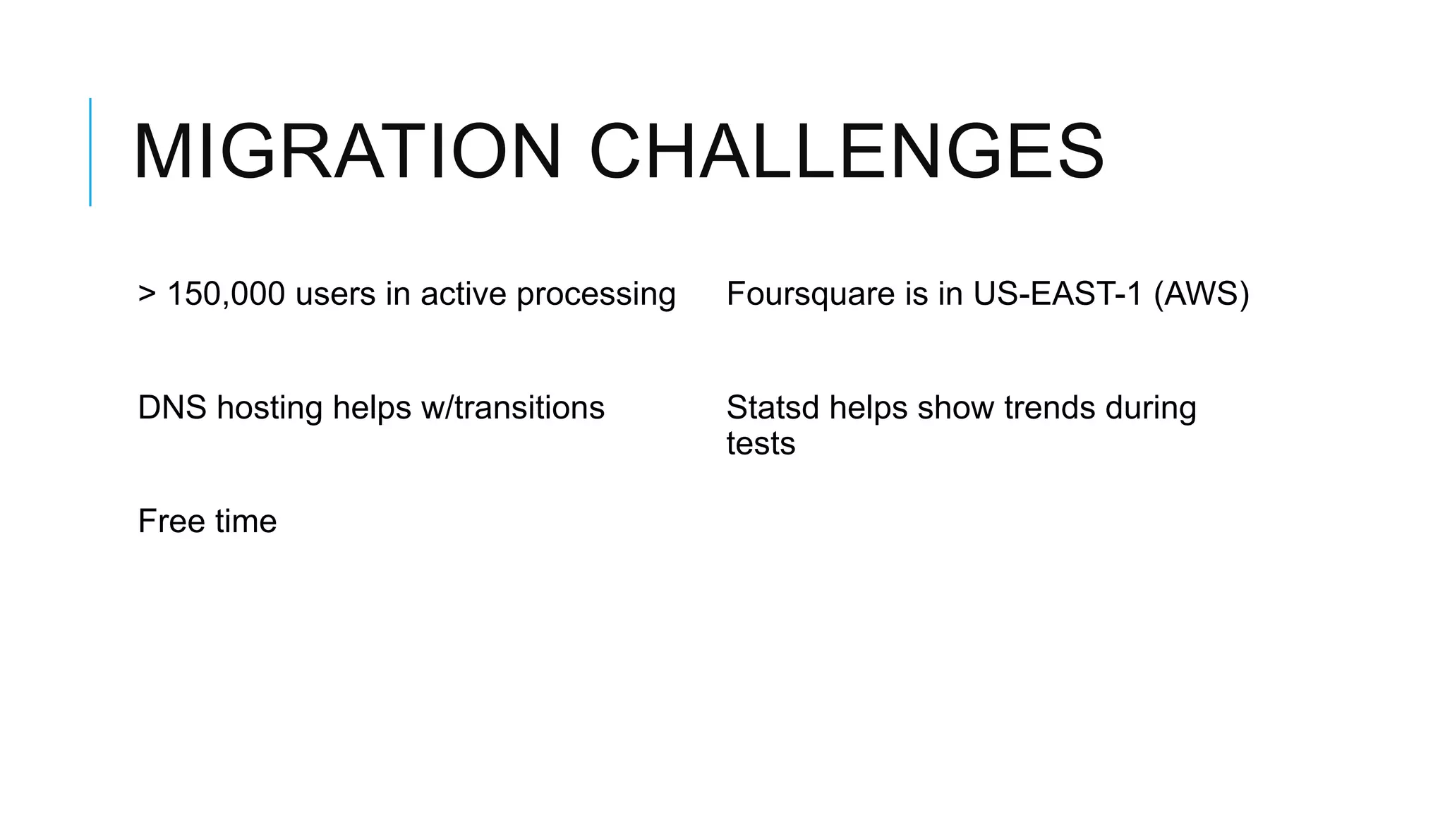 MIGRATION CHALLENGES
> 150,000 users in active processing   Foursquare is in US-EAST-1 (AWS)


DNS hosting helps w/transitions        Statsd helps show trends during
                                       tests

Free time
 