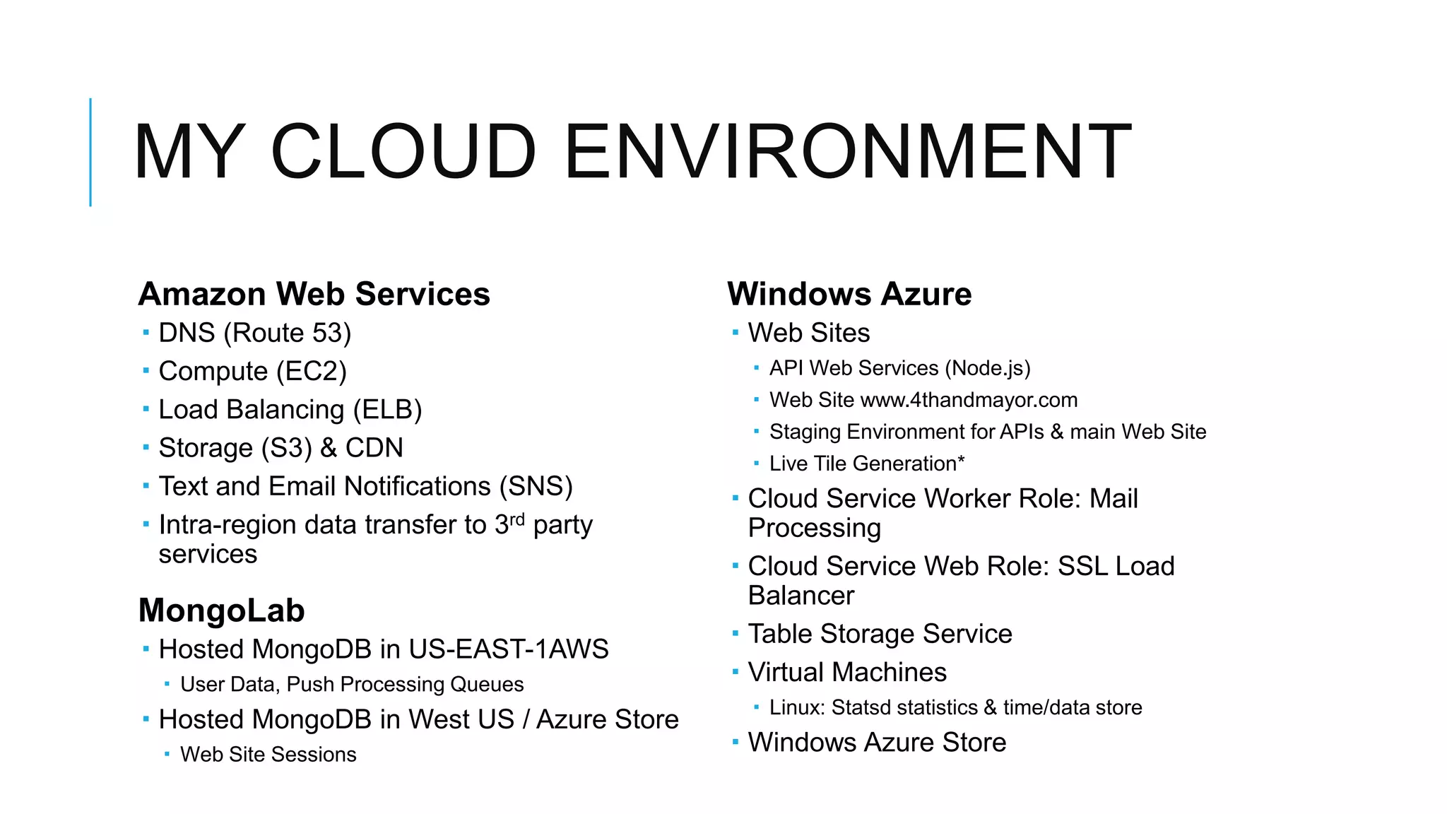 MY CLOUD ENVIRONMENT
Amazon Web Services                           Windows Azure
   DNS (Route 53)                             Web Sites
   Compute (EC2)                               API Web Services (Node.js)
                                                Web Site www.4thandmayor.com
   Load Balancing (ELB)
                                                Staging Environment for APIs & main Web Site
   Storage (S3) & CDN
                                                Live Tile Generation*
   Text and Email Notifications (SNS)         Cloud Service Worker Role: Mail
   Intra-region data transfer to 3rd party     Processing
    services                                   Cloud Service Web Role: SSL Load
                                                Balancer
MongoLab
                                               Table Storage Service
 Hosted MongoDB in US-EAST-1AWS
     User Data, Push Processing Queues        Virtual Machines
                                                Linux: Statsd statistics & time/data store
 Hosted MongoDB in West US / Azure Store
     Web Site Sessions                        Windows Azure Store
 