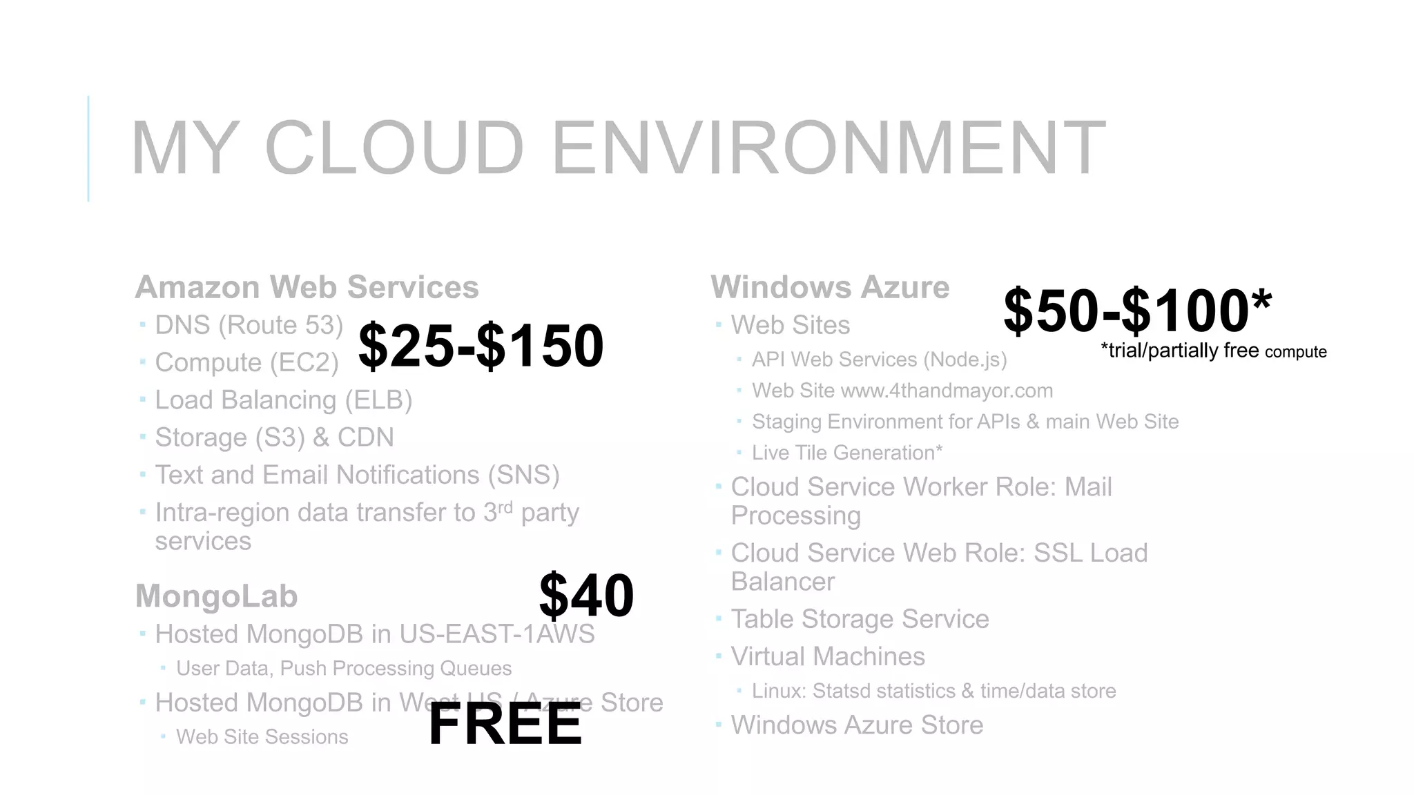 MY CLOUD ENVIRONMENT
Amazon Web Services                           Windows Azure
   DNS (Route 53)                             Web Sites                    $50-$100*
   Compute (EC2)         $25-$150              API Web Services (Node.js)              *trial/partially free compute
                                                Web Site www.4thandmayor.com
   Load Balancing (ELB)
                                                Staging Environment for APIs & main Web Site
   Storage (S3) & CDN
                                                Live Tile Generation*
   Text and Email Notifications (SNS)         Cloud Service Worker Role: Mail
   Intra-region data transfer to 3rd party     Processing
    services                                   Cloud Service Web Role: SSL Load
                                                Balancer
MongoLab                     $40
 Hosted MongoDB in US-EAST-1AWS
                                               Table Storage Service
     User Data, Push Processing Queues        Virtual Machines
                                                Linux: Statsd statistics & time/data store
 Hosted MongoDB in West US / Azure Store
     Web Site Sessions       FREE             Windows Azure Store
 