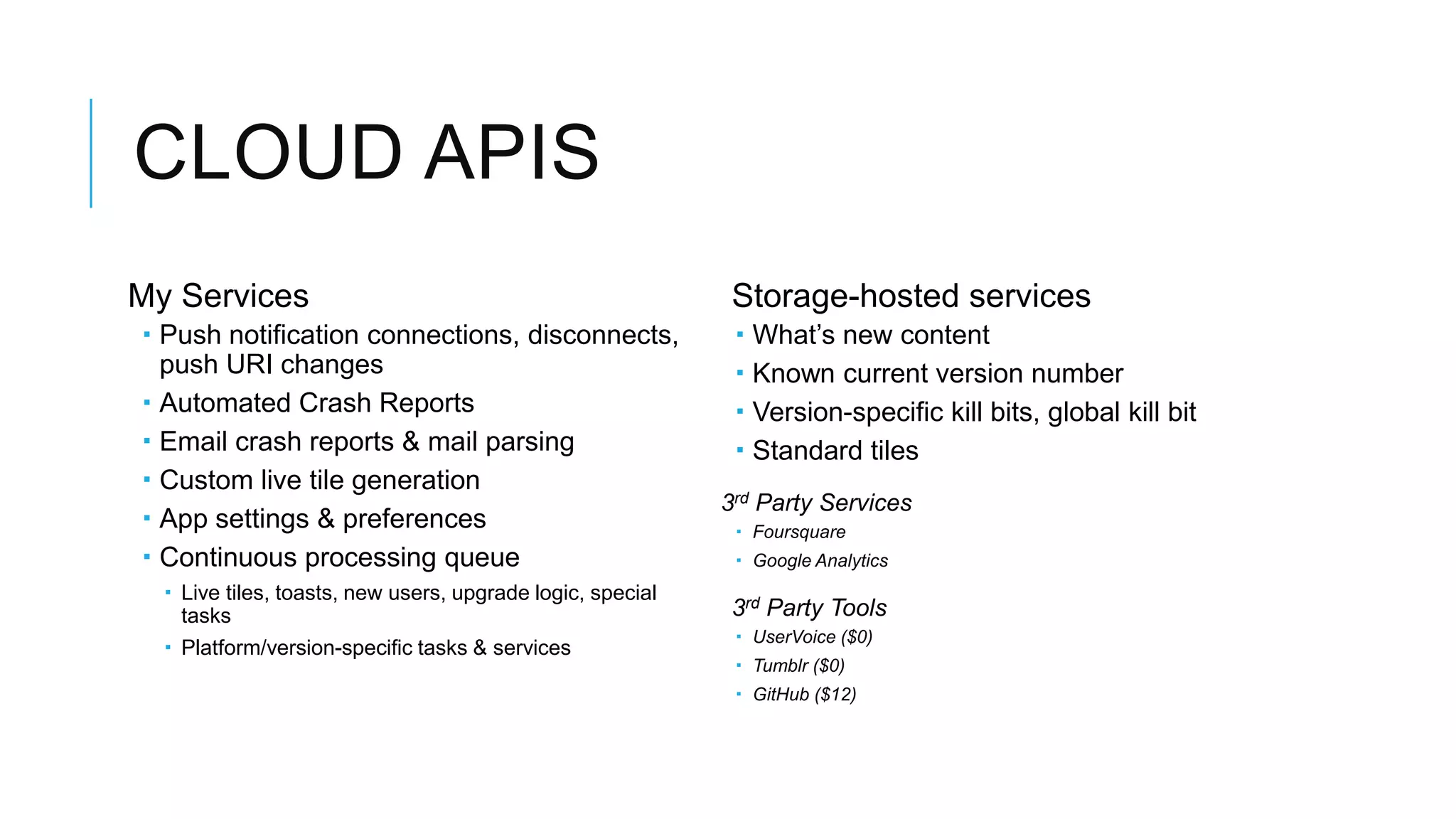 CLOUD APIS
My Services                                                  Storage-hosted services
 Push notification connections, disconnects,                   What’s new content
  push URI changes                                              Known current version number
 Automated Crash Reports                                       Version-specific kill bits, global kill bit
 Email crash reports & mail parsing                            Standard tiles
 Custom live tile generation
                                                            3rd Party Services
 App settings & preferences                                  Foursquare
 Continuous processing queue                                 Google Analytics
   Live tiles, toasts, new users, upgrade logic, special
    tasks                                                    3rd Party Tools
                                                              UserVoice ($0)
   Platform/version-specific tasks & services
                                                              Tumblr ($0)
                                                              GitHub ($12)
 