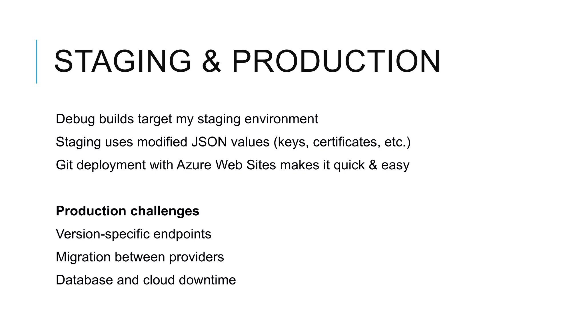 STAGING & PRODUCTION
Debug builds target my staging environment
Staging uses modified JSON values (keys, certificates, etc.)
Git deployment with Azure Web Sites makes it quick & easy


Production challenges
Version-specific endpoints
Migration between providers
Database and cloud downtime
 