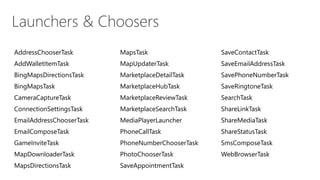AddressChooserTask MapsTask SaveContactTask
AddWalletItemTask MapUpdaterTask SaveEmailAddressTask
BingMapsDirectionsTask MarketplaceDetailTask SavePhoneNumberTask
BingMapsTask MarketplaceHubTask SaveRingtoneTask
CameraCaptureTask MarketplaceReviewTask SearchTask
ConnectionSettingsTask MarketplaceSearchTask ShareLinkTask
EmailAddressChooserTask MediaPlayerLauncher ShareMediaTask
EmailComposeTask PhoneCallTask ShareStatusTask
GameInviteTask PhoneNumberChooserTask SmsComposeTask
MapDownloaderTask PhotoChooserTask WebBrowserTask
MapsDirectionsTask SaveAppointmentTask
 