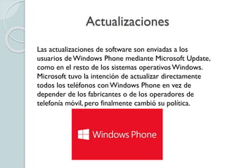 Actualizaciones
Las actualizaciones de software son enviadas a los
usuarios de Windows Phone mediante Microsoft Update,
como en el resto de los sistemas operativosWindows.
Microsoft tuvo la intención de actualizar directamente
todos los teléfonos conWindows Phone en vez de
depender de los fabricantes o de los operadores de
telefonía móvil, pero finalmente cambió su política.
 