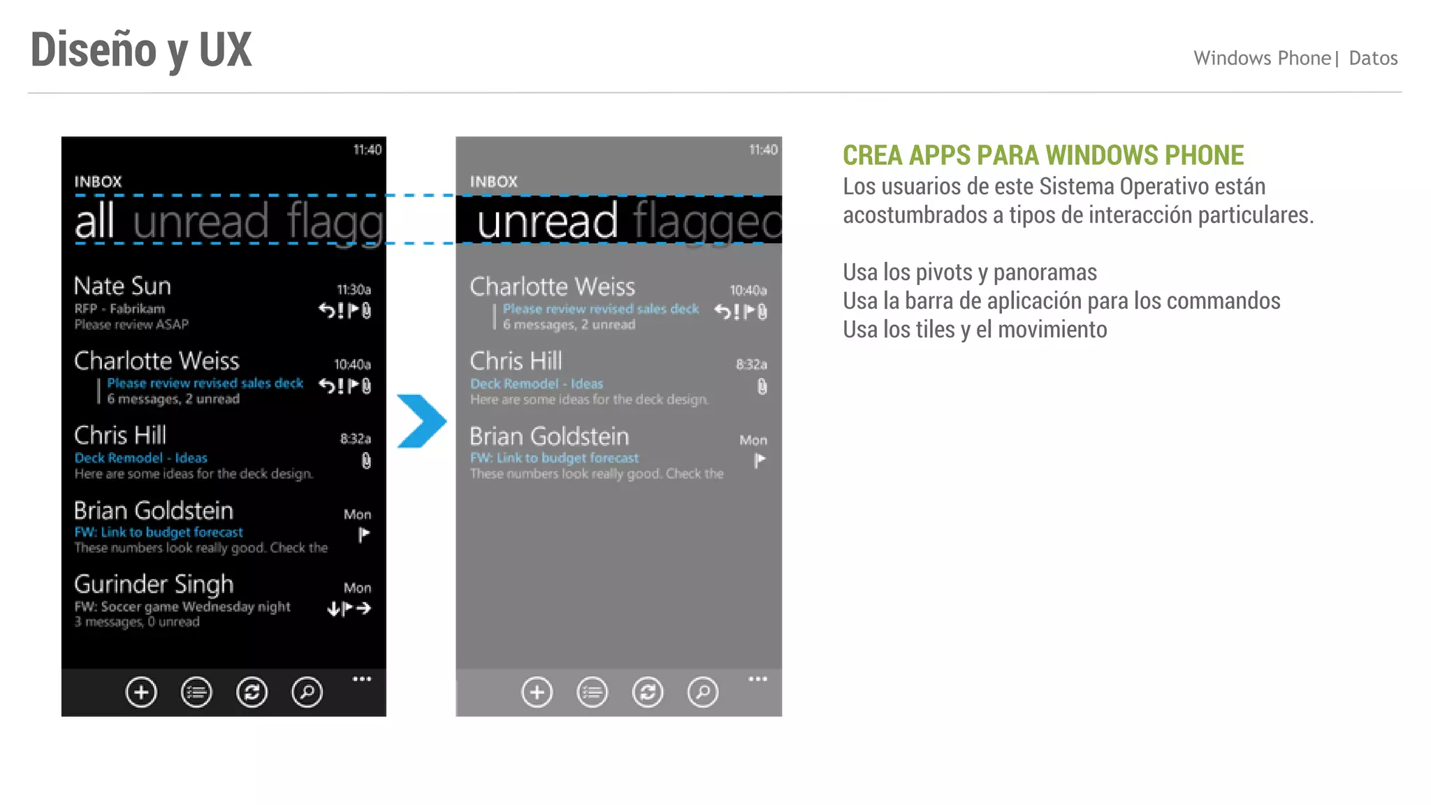 Diseño y UX

Windows Phone| Datos

CREA APPS PARA WINDOWS PHONE

Los usuarios de este Sistema Operativo están
acostumbrados a tipos de interacción particulares.
Usa los pivots y panoramas
Usa la barra de aplicación para los commandos
Usa los tiles y el movimiento

 