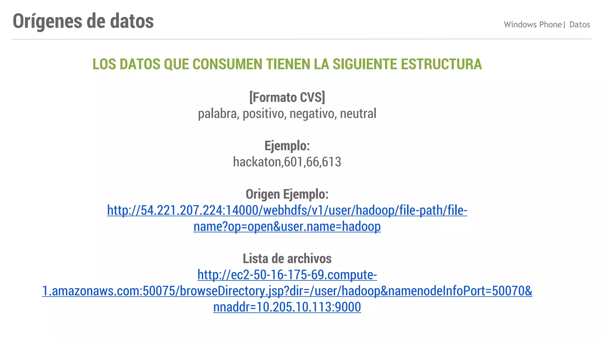 Orígenes de datos

Windows Phone| Datos

LOS DATOS QUE CONSUMEN TIENEN LA SIGUIENTE ESTRUCTURA
[Formato CVS]
palabra, positivo, negativo, neutral
Ejemplo:
hackaton,601,66,613
Origen Ejemplo:
http://54.221.207.224:14000/webhdfs/v1/user/hadoop/file-path/filename?op=open&user.name=hadoop
Lista de archivos
http://ec2-50-16-175-69.compute1.amazonaws.com:50075/browseDirectory.jsp?dir=/user/hadoop&namenodeInfoPort=50070&
nnaddr=10.205.10.113:9000

 