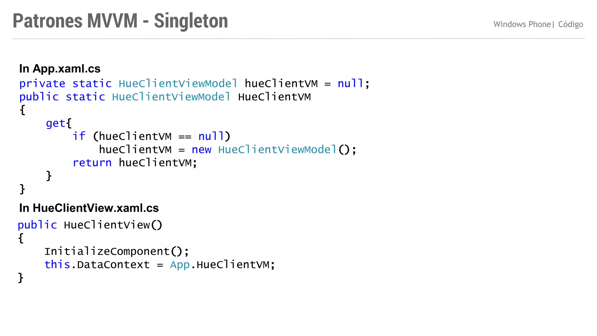 Patrones MVVM - Singleton
In App.xaml.cs
private static HueClientViewModel hueClientVM = null;
public static HueClientViewModel HueClientVM
{
get{
if (hueClientVM == null)
hueClientVM = new HueClientViewModel();
return hueClientVM;
}
}

In HueClientView.xaml.cs
public HueClientView()
{
InitializeComponent();
this.DataContext = App.HueClientVM;
}

Windows Phone| Código

 