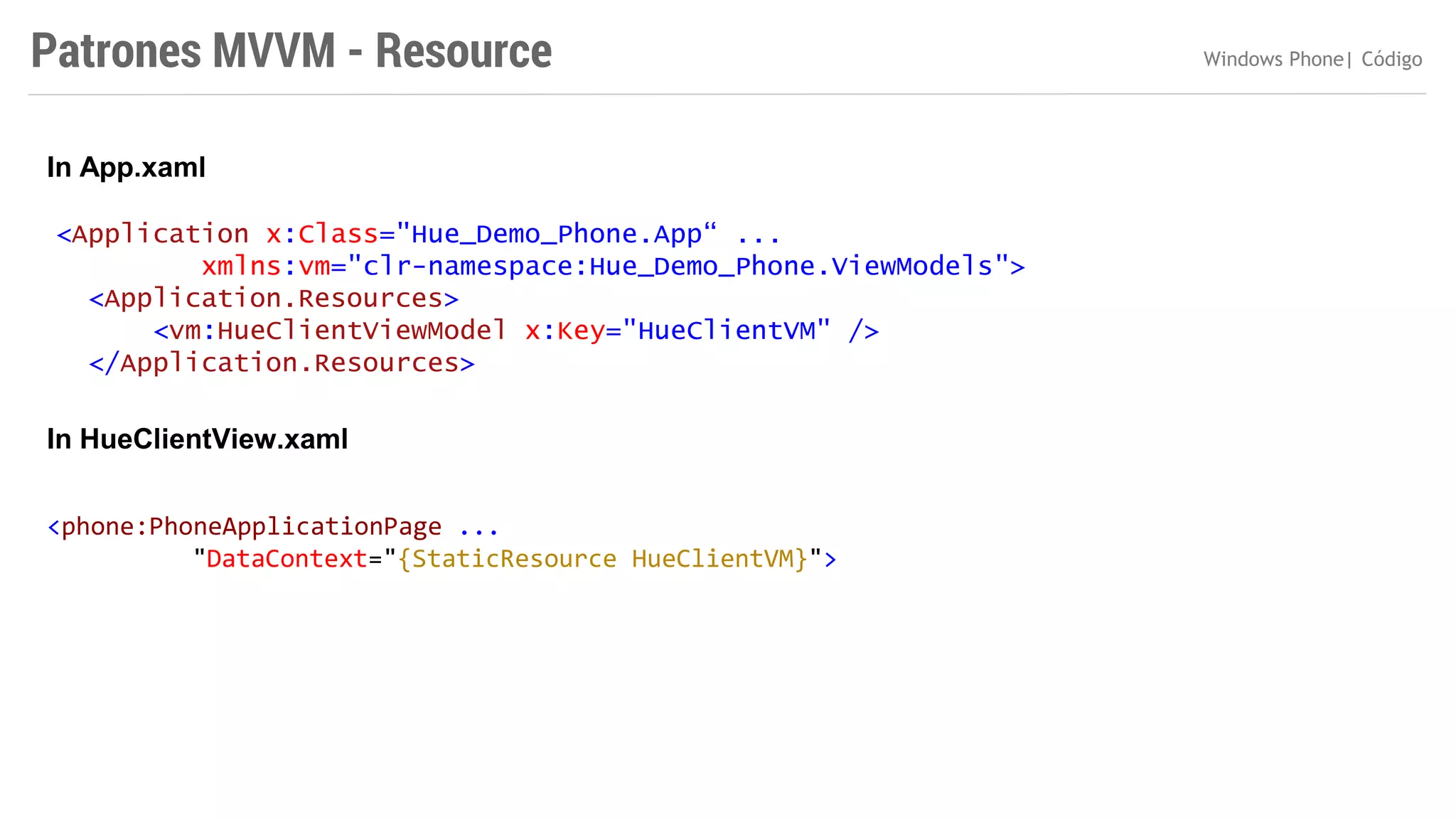 Patrones MVVM - Resource
In App.xaml
<Application x:Class="Hue_Demo_Phone.App“ ...
xmlns:vm="clr-namespace:Hue_Demo_Phone.ViewModels">
<Application.Resources>
<vm:HueClientViewModel x:Key="HueClientVM" />
</Application.Resources>

In HueClientView.xaml
<phone:PhoneApplicationPage ...
"DataContext="{StaticResource HueClientVM}">

Windows Phone| Código

 