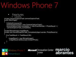 Windows Phone 7Windows Phone 7
• FeacturesFeactures
• CAMERACAMERA
private CameraCaptureTask cameraCaptureTask;
public MainPage()
{
InitializeComponent();
cameraCaptureTask = new CameraCaptureTask();
cameraCaptureTask.Completed += new EventHandler < PhotoResult > (
cameraCaptureTask_Completed);
}
private BitmapImage imageResult;
private void cameraCaptureTask_Completed(object sender, PhotoResult e)
{
if (e.TaskResult == TaskResult.OK)
{
imageResult = new BitmapImage();
imageResult.SetSource(e.ChosenPhoto);
}
}
 