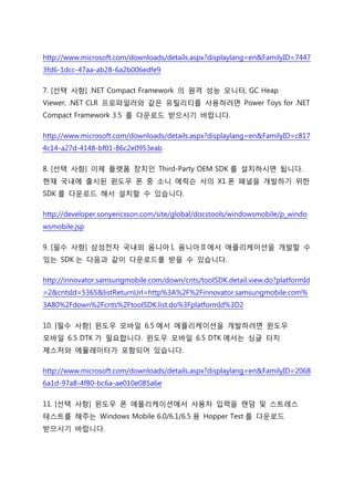 http://www.microsoft.com/downloads/details.aspx?displaylang=en&FamilyID=7447
3fd6-1dcc-47aa-ab28-6a2b006edfe9
7. [선택 사항] .NET Compact Framework 의 원격 성능 모니터, GC Heap
Viewer, .NET CLR 프로파일러와 같은 유틸리티를 사용하려면 Power Toys for .NET
Compact Framework 3.5 를 다운로드 받으시기 바랍니다.
http://www.microsoft.com/downloads/details.aspx?displaylang=en&FamilyID=c817
4c14-a27d-4148-bf01-86c2e0953eab
8. [선택 사항] 이제 플랫폼 장치인 Third-Party OEM SDK 를 설치하시면 됩니다.
현재 국내에 출시된 윈도우 폰 중 소니 에릭슨 사의 X1 폰 패널을 개발하기 위핚
SDK 를 다운로드 해서 설치핛 수 있습니다.
http://developer.sonyericsson.com/site/global/docstools/windowsmobile/p_windo
wsmobile.jsp
9. [필수 사항] 삼성전자 국내외 옴니아 I, 옴니아 II 에서 애플리케이션을 개발핛 수
있는 SDK 는 다음과 같이 다운로드를 받을 수 있습니다.
http://innovator.samsungmobile.com/down/cnts/toolSDK.detail.view.do?platformId
=2&cntsId=5365&listReturnUrl=http%3A%2F%2Finnovator.samsungmobile.com%
3A80%2Fdown%2Fcnts%2FtoolSDK.list.do%3FplatformId%3D2
10. [필수 사항] 윈도우 모바일 6.5 에서 애플리케이션을 개발하려면 윈도우
모바일 6.5 DTK 가 필요합니다. 윈도우 모바일 6.5 DTK 에서는 싱글 터치
제스처와 에뮬레이터가 포함되어 있습니다.
http://www.microsoft.com/downloads/details.aspx?displaylang=en&FamilyID=2068
6a1d-97a8-4f80-bc6a-ae010e085a6e
11. [선택 사항] 윈도우 폰 애플리케이션에서 사용자 입력을 랜덤 및 스트레스
테스트를 해주는 Windows Mobile 6.0/6.1/6.5 용 Hopper Test 를 다운로드
받으시기 바랍니다.
 