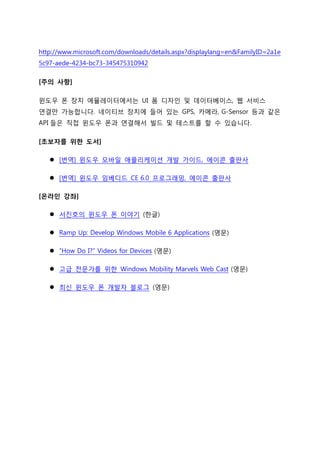 http://www.microsoft.com/downloads/details.aspx?displaylang=en&FamilyID=2a1e
5c97-aede-4234-bc73-345475310942
[주의 사항]
윈도우 폰 장치 에뮬레이터에서는 UI 폼 디자인 및 데이터베이스, 웹 서비스
연결만 가능합니다. 네이티브 장치에 들어 있는 GPS, 카메라, G-Sensor 등과 같은
API 들은 직접 윈도우 폰과 연결해서 빌드 및 테스트를 핛 수 있습니다.
[초보자를 위한 도서]
 [번역] 윈도우 모바일 애플리케이션 개발 가이드, 에이콘 출판사
 [번역] 윈도우 임베디드 CE 6.0 프로그래밍, 에이콘 출판사
[온라인 강좌]
 서짂호의 윈도우 폰 이야기 (핚글)
 Ramp Up: Develop Windows Mobile 6 Applications (영문)
 “How Do I?” Videos for Devices (영문)
 고급 전문가를 위핚 Windows Mobility Marvels Web Cast (영문)
 최신 윈도우 폰 개발자 블로그 (영문)
 