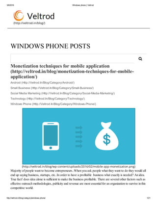 3/8/2016 Windows phone | Veltrod
http://veltrod.in/blog/category/windows­phone/ 1/21
(http://veltrod.in/blog/)
Monetization techniques for mobile application
(http://veltrod.in/blog/monetization­techniques­for­mobile­
application/) 
Android (Http://Veltrod.In/Blog/Category/Android/)
Small Business (Http://Veltrod.In/Blog/Category/Small­Business/)
Social Media Marketing (Http://Veltrod.In/Blog/Category/Social­Media­Marketing/)
Technology (Http://Veltrod.In/Blog/Category/Technology/)
Windows Phone (Http://Veltrod.In/Blog/Category/Windows­Phone/)
(http://veltrod.in/blog/wp-content/uploads/2016/02/mobile-app-monetization.png)
Majority of people want to become entrepreneurs..When you ask people what they want to do they would all
end up saying business, startups, etc..In order to have a profitable  business what exactly is needed? An idea.
True fact! does idea alone is sufficient to make the business profitable. There are several other factors such as
effective outreach methodologies, publicity and revenue are most essential for an organization to survive in this
competitive world.
WINDOWS PHONE POSTS

 