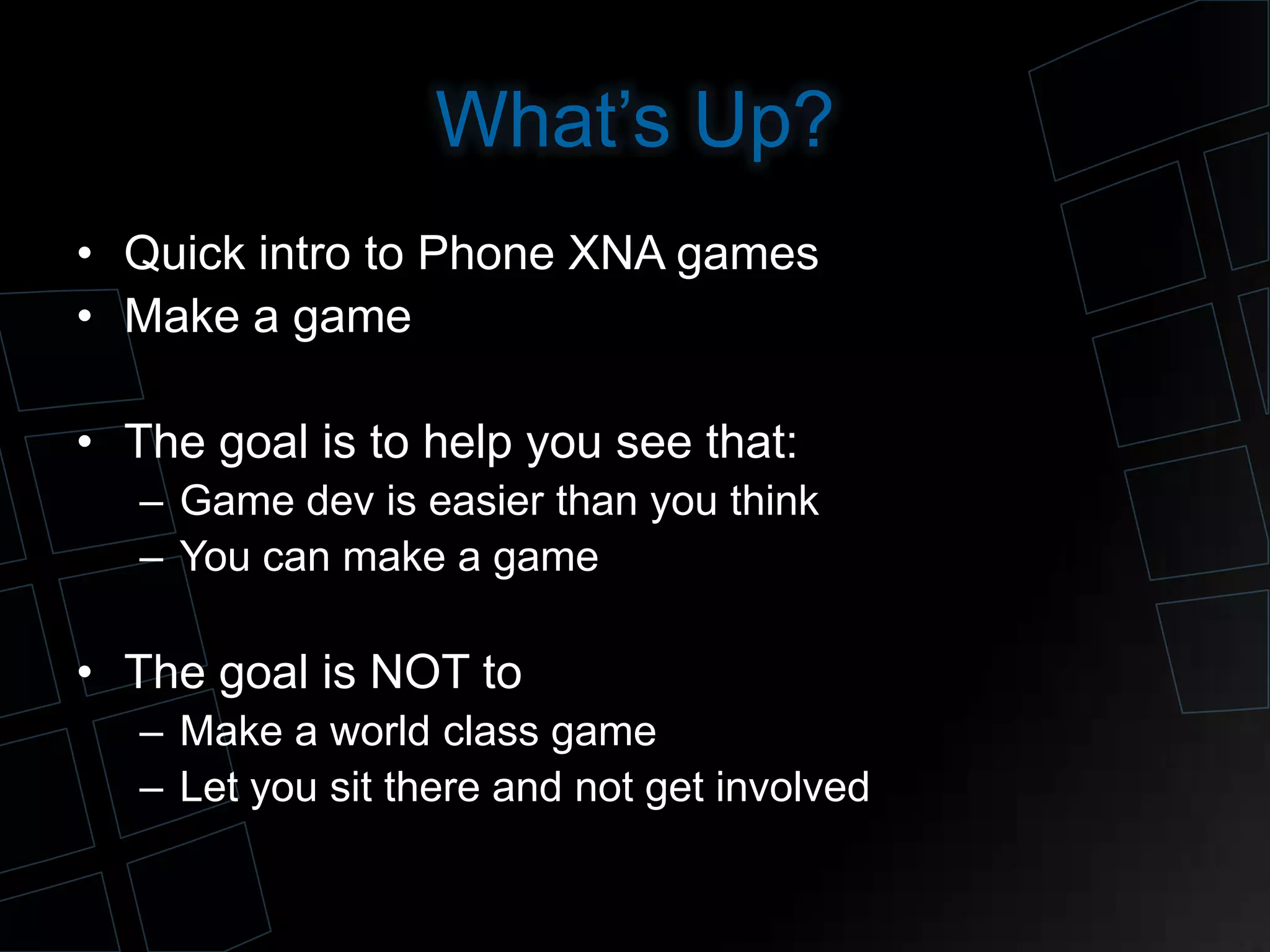 What’s Up?
• Quick intro to Phone XNA games
• Make a game
• The goal is to help you see that:
– Game dev is easier than you think
– You can make a game
• The goal is NOT to
– Make a world class game
– Let you sit there and not get involved