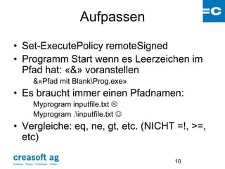 Aufpassen

• Set-ExecutePolicy remoteSigned
• Programm Start wenn es Leerzeichen im
  Pfad hat: «&» voranstellen
                &«Pfad mit BlankProg.exe»
• Es braucht immer einen Pfadnamen:
                Myprogram inputfile.txt 
                Myprogram .inputfile.txt 
• Vergleiche: eq, ne, gt, etc. (NICHT =!, >=,
  etc)

Software: Planen. Entwickeln. Testen.
                                                    10
 