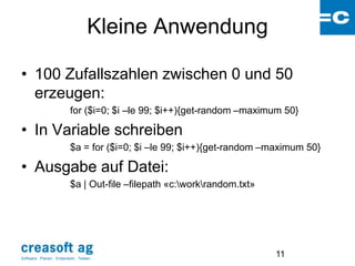 Kleine Anwendung

• 100 Zufallszahlen zwischen 0 und 50
  erzeugen:
                         for ($i=0; $i –le 99; $i++){get-random –maximum 50}

• In Variable schreiben
                         $a = for ($i=0; $i –le 99; $i++){get-random –maximum 50}

• Ausgabe auf Datei:
                         $a | Out-file –filepath «c:workrandom.txt»




Software: Planen. Entwickeln. Testen.
                                                                        11
 