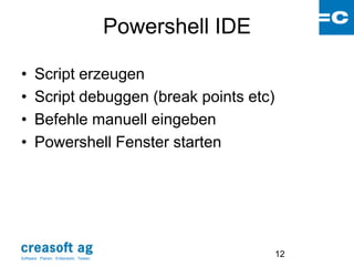 Powershell IDE

•      Script erzeugen
•      Script debuggen (break points etc)
•      Befehle manuell eingeben
•      Powershell Fenster starten




Software: Planen. Entwickeln. Testen.
                                                         12
 