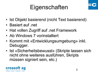 Eigenschaften
• Ist Objekt basierend (nicht Text basierend)
• Basiert auf .net
• Hat vollen Zugriff auf .net Framework
• Ab Windows 7 vorinstalliert
• Kommt mit «Entwicklungsumgebung» inkl.
  Debugger.
• Ist «Sicherheitsbewusst» (Skripte lassen sich
  nicht ohne weiteres ausführen, Skripts
  müssen signiert sein, etc.)

Software: Planen. Entwickeln. Testen.
                                                        3
 