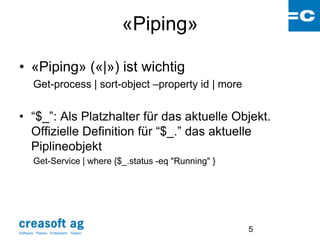 «Piping»

• «Piping» («|») ist wichtig
        Get-process | sort-object –property id | more


• “$_”: Als Platzhalter für das aktuelle Objekt.
  Offizielle Definition für “$_.” das aktuelle
  Piplineobjekt
        Get-Service | where {$_.status -eq "Running" }




Software: Planen. Entwickeln. Testen.
                                                         5
 