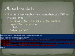  Nice list of services, but now I want them as a CSV, so
what do I type?
 Get-Service | Sort-Object Status | Format-Table |
export-CSV c:service.csv
 Try it
 Did you get this?
 