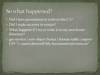  Did I have permission to write to the C:?
 Did I make an error in syntax?
 What happens if I try to write it to my own home
directory?
 get-service | sort-object Status | format-table | export-
CSV "c:usersdmorrillMy documentsservices.csv"
 