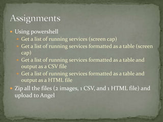  Using powershell
 Get a list of running services (screen cap)
 Get a list of running services formatted as a table (screen
cap)
 Get a list of running services formatted as a table and
output as a CSV file
 Get a list of running services formatted as a table and
output as a HTML file
 Zip all the files (2 images, 1 CSV, and 1 HTML file) and
upload to Angel
 