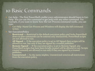  Get-help - The first PowerShell cmdlet every administrator should learn is Get-
Help. You can use this command to get help with any other command. For
example, if you want to know how the Get-Process command works, you can
type:
 Get-Help -Name Get-Process and Windows will display the full command
syntax.
 Set-ExecutionPolicy
 Restricted — Restricted is the default execution policy and locks PowerShell
down so that commands can be entered only interactively. PowerShell scripts
are not allowed to run.
 All Signed — If the execution policy is set to All Signed then scripts will be
allowed to run, but only if they are signed by a trusted publisher.
 Remote Signed — If the execution policy is set to Remote Signed, any
PowerShell scripts that have been locally created will be allowed to run. Scripts
created remotely are allowed to run only if they are signed by a trusted
publisher.
 Unrestricted — As the name implies, Unrestricted removes all restrictions
from the execution policy.
 
