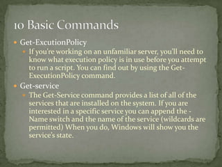  Get-ExcutionPolicy
 If you’re working on an unfamiliar server, you’ll need to
know what execution policy is in use before you attempt
to run a script. You can find out by using the Get-
ExecutionPolicy command.
 Get-service
 The Get-Service command provides a list of all of the
services that are installed on the system. If you are
interested in a specific service you can append the -
Name switch and the name of the service (wildcards are
permitted) When you do, Windows will show you the
service’s state.
 