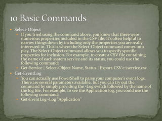  Select-Object
 If you tried using the command above, you know that there were
numerous properties included in the CSV file. It’s often helpful to
narrow things down by including only the properties you are really
interested in. This is where the Select-Object command comes into
play. The Select-Object command allows you to specify specific
properties for inclusion. For example, to create a CSV file containing
the name of each system service and its status, you could use the
following command:
 Get-Service | Select-Object Name, Status | Export-CSV c:service.csv
 Get-EventLog
 You can actually use PowerShell to parse your computer’s event logs.
There are several parameters available, but you can try out the
command by simply providing the -Log switch followed by the name of
the log file. For example, to see the Application log, you could use the
following command:
 Get-EventLog -Log "Application"
 