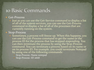  Get-Process
 Just as you can use the Get-Service command to display a list
of all of the system services, you can use the Get-Process
command to display a list of all of the processes that are
currently running on the system.
 Stop-Process
 Sometimes, a process will freeze up. When this happens, you
can use the Get-Process command to get the name or the
process ID for the process that has stopped responding. You
can then terminate the process by using the Stop-Process
command. You can terminate a process based on its name or
on its process ID. For example, you could terminate Notepad
by using one of the following commands:
 Stop-Process -Name notepad
 Stop-Process -ID 2668
 