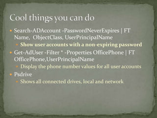  Search-ADAccount -PasswordNeverExpires | FT
Name, ObjectClass, UserPrincipalName
 Show user accounts with a non-expiring password
 Get-AdUser -Filter * -Properties OfficePhone | FT
OfficePhone,UserPrincipalName
 Display the phone number values for all user accounts
 Psdrive
 Shows all connected drives, local and network
 