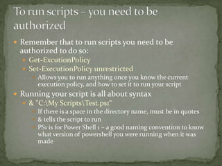  Remember that to run scripts you need to be
authorized to do so:
 Get-ExcutionPolicy
 Set-ExecutionPolicy unrestricted
 Allows you to run anything once you know the current
execution policy, and how to set it to run your script
 Running your script is all about syntax
 & "C:My ScriptsTest.ps1“
 If there is a space in the directory name, must be in quotes
 & tells the script to run
 PS1 is for Power Shell 1 – a good naming convention to know
what version of powershell you were running when it was
made
 
