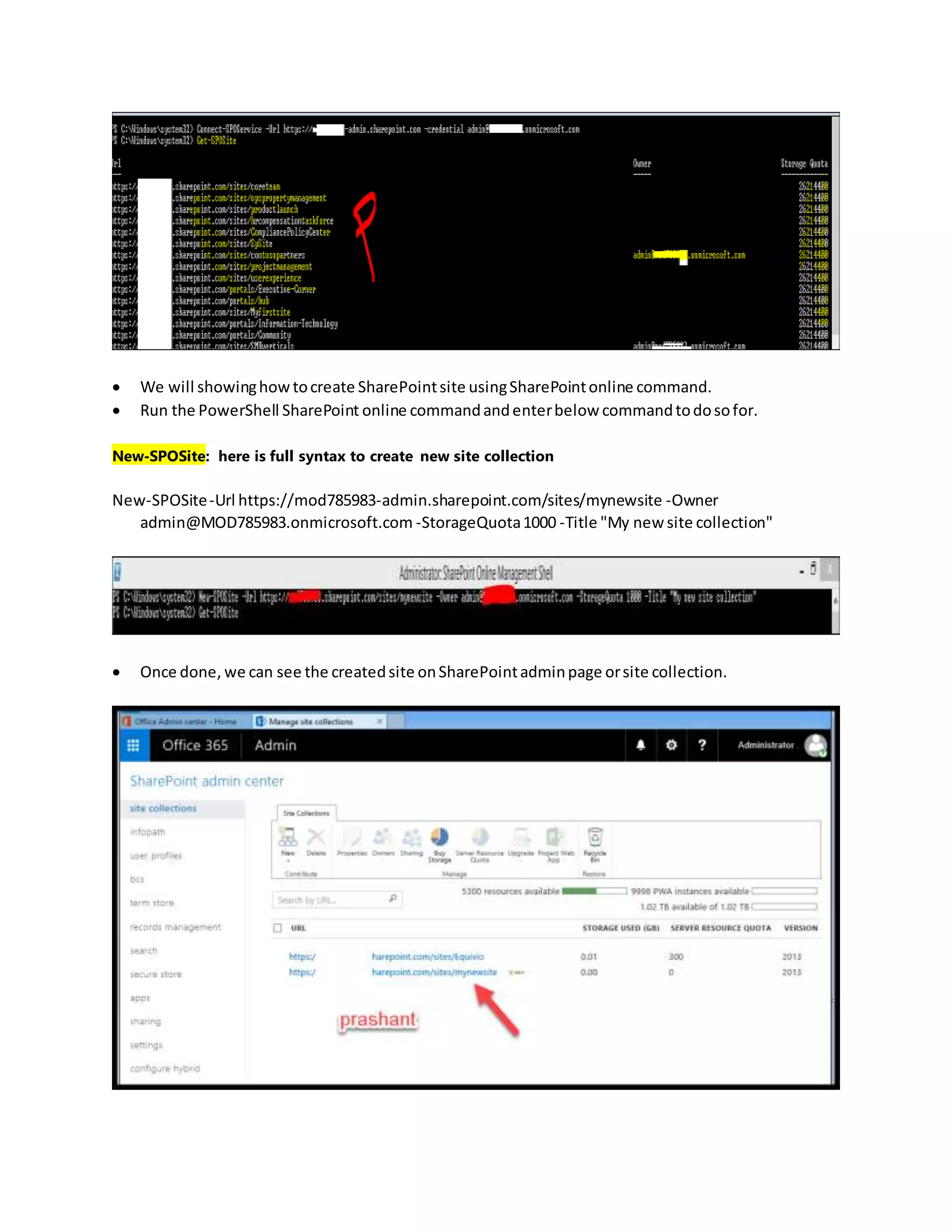  We will showinghowtocreate SharePointsite usingSharePointonline command.
 Run the PowerShell SharePoint online commandandenterbelow commandtodosofor.
New-SPOSite: here is full syntax to create new site collection
New-SPOSite-Url https://mod785983-admin.sharepoint.com/sites/mynewsite -Owner
admin@MOD785983.onmicrosoft.com -StorageQuota1000 -Title "My new site collection"
 Once done, we can see the createdsite onSharePointadminpage orsite collection.
 