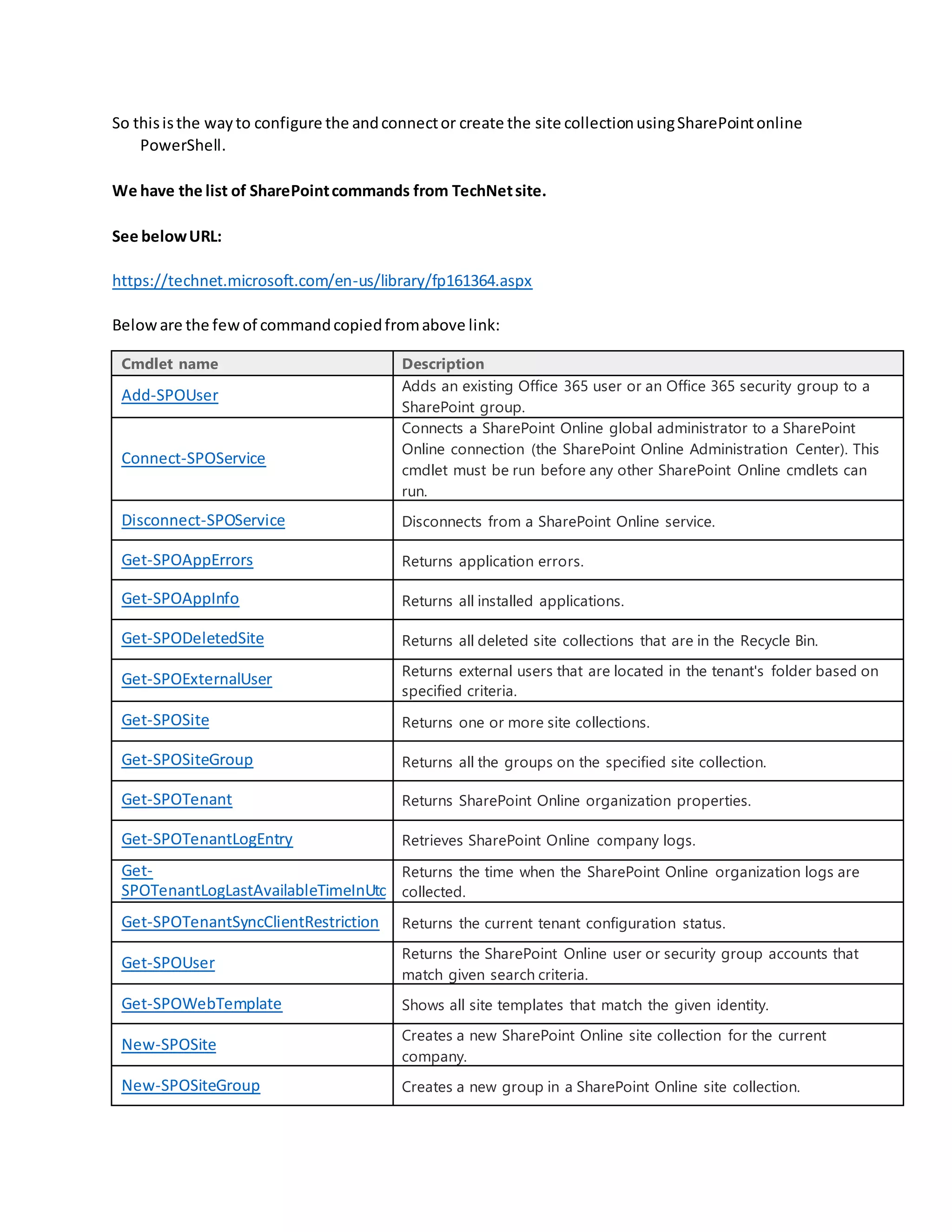 So thisisthe wayto configure the andconnector create the site collectionusingSharePointonline
PowerShell.
We have the list of SharePointcommands from TechNetsite.
See belowURL:
https://technet.microsoft.com/en-us/library/fp161364.aspx
Beloware the fewof commandcopiedfromabove link:
Cmdlet name Description
Add-SPOUser
Adds an existing Office 365 user or an Office 365 security group to a
SharePoint group.
Connect-SPOService
Connects a SharePoint Online global administrator to a SharePoint
Online connection (the SharePoint Online Administration Center). This
cmdlet must be run before any other SharePoint Online cmdlets can
run.
Disconnect-SPOService Disconnects from a SharePoint Online service.
Get-SPOAppErrors Returns application errors.
Get-SPOAppInfo Returns all installed applications.
Get-SPODeletedSite Returns all deleted site collections that are in the Recycle Bin.
Get-SPOExternalUser Returns external users that are located in the tenant's folder based on
specified criteria.
Get-SPOSite Returns one or more site collections.
Get-SPOSiteGroup Returns all the groups on the specified site collection.
Get-SPOTenant Returns SharePoint Online organization properties.
Get-SPOTenantLogEntry Retrieves SharePoint Online company logs.
Get-
SPOTenantLogLastAvailableTimeInUtc
Returns the time when the SharePoint Online organization logs are
collected.
Get-SPOTenantSyncClientRestriction Returns the current tenant configuration status.
Get-SPOUser
Returns the SharePoint Online user or security group accounts that
match given search criteria.
Get-SPOWebTemplate Shows all site templates that match the given identity.
New-SPOSite
Creates a new SharePoint Online site collection for the current
company.
New-SPOSiteGroup Creates a new group in a SharePoint Online site collection.
 