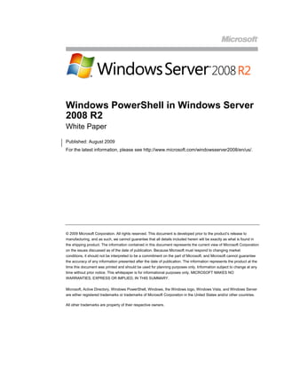 Windows PowerShell in Windows Server
2008 R2
White Paper
Published: August 2009
For the latest information, please see http://www.microsoft.com/windowsserver2008/en/us/.




© 2009 Microsoft Corporation. All rights reserved. This document is developed prior to the product’s release to
manufacturing, and as such, we cannot guarantee that all details included herein will be exactly as what is found in
the shipping product. The information contained in this document represents the current view of Microsoft Corporation
on the issues discussed as of the date of publication. Because Microsoft must respond to changing market
conditions, it should not be interpreted to be a commitment on the part of Microsoft, and Microsoft cannot guarantee
the accuracy of any information presented after the date of publication. The information represents the product at the
time this document was printed and should be used for planning purposes only. Information subject to change at any
time without prior notice. This whitepaper is for informational purposes only. MICROSOFT MAKES NO
WARRANTIES, EXPRESS OR IMPLIED, IN THIS SUMMARY.

Microsoft, Active Directory, Windows PowerShell, Windows, the Windows logo, Windows Vista, and Windows Server
are either registered trademarks or trademarks of Microsoft Corporation in the United States and/or other countries.

All other trademarks are property of their respective owners.
 