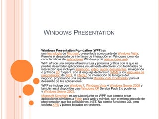 WINDOWS PRESENTATION
Windows Presentation Foundation (WPF) es
una tecnología de Microsoft, presentada como parte de Windows Vista.
Permite el desarrollo de interfaces de interacción en Windows tomando
características de aplicaciones Windows y de aplicaciones web.
WPF ofrece una amplia infraestructura y potencia gráfica con la que es
posible desarrollar aplicaciones visualmente atractivas, con facilidades de
interacción que incluyen animación, vídeo, audio, documentos, navegación
o gráficos 3D. Separa, con el lenguaje declarativo XAML y los lenguajes de
programación de .NET, la interfaz de interacción de la lógica del
negocio, propiciando una arquitectura Modelo Vista Controlador para el
desarrollo de las aplicaciones.
WPF se incluye con Windows 7, Windows Vista y Windows Server 2008 y
también está disponible para Windows XP Service Pack 2 o posterior
y Windows Server 2003.
Microsoft Silverlight es un subconjunto de WPF que permite crear
aplicaciones similares a Flash para web y móviles, con el mismo modelo de
programación que las aplicaciones .NET. No admite funciones 3D, pero
soporta XPS y planos basados en vectores.
 