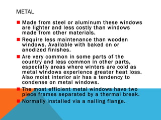 METAL
Made from steel or aluminum these windows
are lighter and less costly than windows
made from other materials.
Require less maintenance than wooden
windows. Available with baked on or
anodized finishes.
Are very common in some parts of the
country and less common in other parts,
especially areas where winters are cold as
metal windows experience greater heat loss.
Also moist interior air has a tendency to
condense on metal windows.
The most efficient metal windows have two
piece frames separated by a thermal break.
Normally installed via a nailing flange.

 