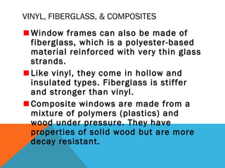 VINYL, FIBERGLASS, & COMPOSITES
Window frames can also be made of
fiberglass, which is a polyester-based
material reinforced with very thin glass
strands.
Like vinyl, they come in hollow and
insulated types. Fiberglass is stiffer
and stronger than vinyl.
Composite windows are made from a
mixture of polymers (plastics) and
wood under pressure. They have
properties of solid wood but are more
decay resistant.

 