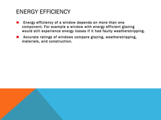 ENERGY EFFICIENCY
Energy efficiency of a window depends on more than one
component. For example a window with energy efficient glazing
would still experience energy losses if it had faulty weatherstripping.
Accurate ratings of windows compare glazing, weatherstripping,
materials, and construction.

 