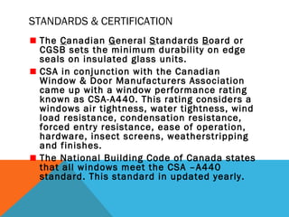 STANDARDS & CERTIFICATION
The Canadian General Standards Board or
CGSB sets the minimum durability on edge
seals on insulated glass units.
CSA in conjunction with the Canadian
Window & Door Manufacturers Association
came up with a window performance rating
known as CSA-A440. This rating considers a
windows air tightness, water tightness, wind
load resistance, condensation resistance,
forced entry resistance, ease of operation,
hardware, insect screens, weatherstripping
and finishes.
The National Building Code of Canada states
that all windows meet the CSA –A440
standard. This standard in updated yearly.

 