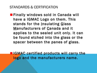 STANDARDS & CERTIFICATION
Finally windows sold in Canada will
have a IGMAC Logo on them. This
stands for the Insulating Glass
Manufacturers of Canada and it
applies to the sealed unit only. It can
be found etched into the glass or the
spacer between the panes of glass.
IGMAC certified products will carry the
logo and the manufacturers name.

 