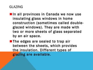 GLAZING
In all provinces in Canada we now use
insulating glass windows in home
construction (sometimes called doubleglazed windows). They are made with
two or more sheets of glass separated
by an air space.
The edges are sealed to trap air
between the sheets, which provides
the insulation. Different types of
glazing are available.

 