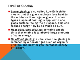 TYPES OF GLAZING
Low-e glazing; also called Low-Emissivity,
means that the glass radiates less heat to
the outdoors than regular glass. In some
types a special coating is applied to one
glass surface facing the air space. This can
reduce energy flow by as much as 50%.
Heat-absorbing glazing ; contains special
tints that enable it to absorb large amounts
of solar energy.
Gas-filled glazing; air between the glazing is
replaced by a heavier gas such as argon or
krypton. The heavier gas increases energy
efficiency.

 