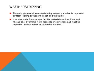 WEATHERSTRIPPING
The main purpose of weatherstripping around a window is to prevent
air from leaking between the sash and the frame.
It can be made from various flexible materials such as foam and
fibrous pile. Over time it will loose its effectiveness and must be
replaced… it must never be painted or stained.

 
